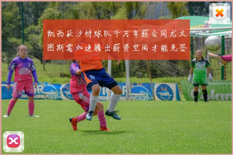 凯西获沙特球队千万年薪合同尤文图斯需加速腾出薪资空间才能免签
