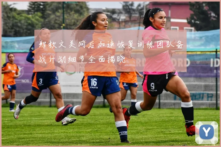 郑钦文美网后加速恢复训练团队备战计划细节全面揭晓