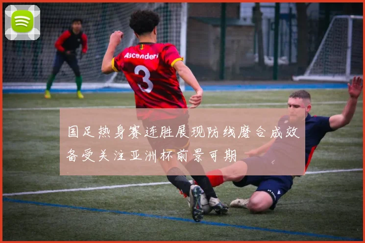 国足热身赛连胜展现防线磨合成效备受关注亚洲杯前景可期