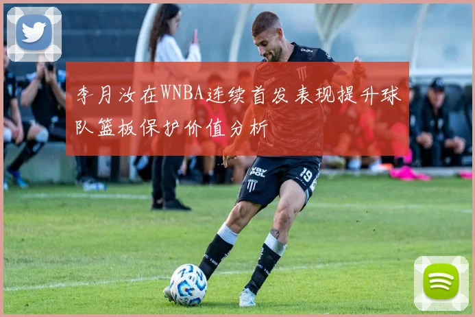 李月汝在WNBA连续首发表现提升球队篮板保护价值分析