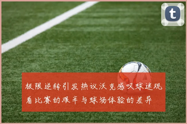 极限逆转引发热议沃克感叹球迷观看比赛的艰辛与球场体验的差异