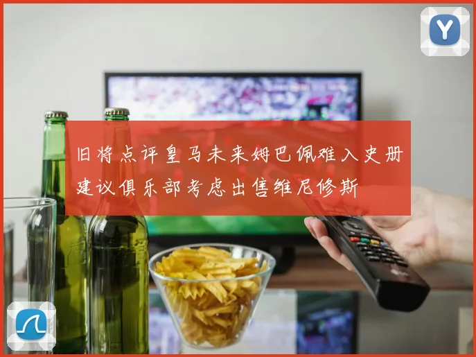 旧将点评皇马未来姆巴佩难入史册建议俱乐部考虑出售维尼修斯