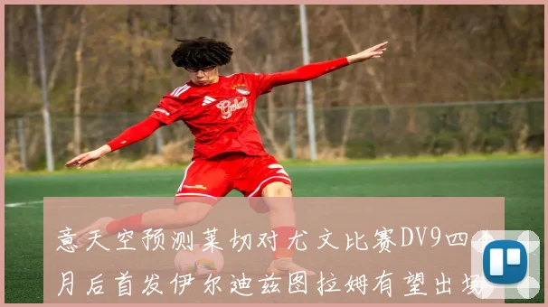 意天空预测莱切对尤文比赛DV9四个月后首发伊尔迪兹图拉姆有望出场