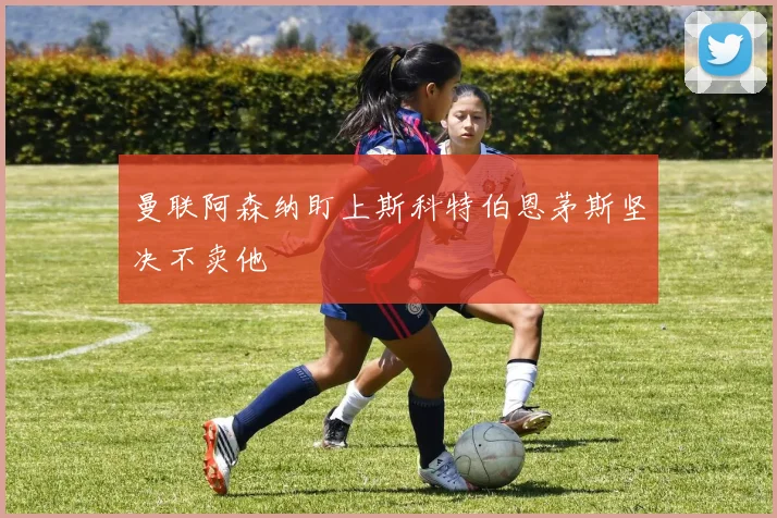 曼联阿森纳盯上斯科特伯恩茅斯坚决不卖他