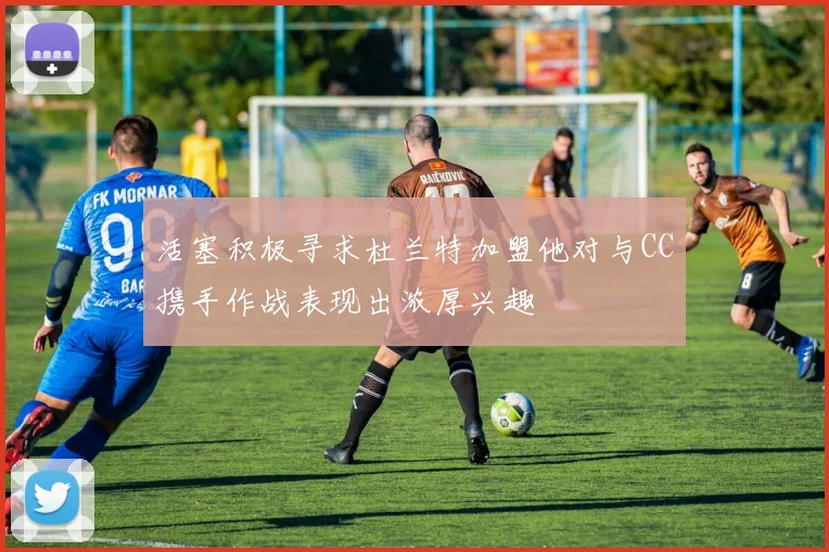 活塞积极寻求杜兰特加盟他对与CC携手作战表现出浓厚兴趣