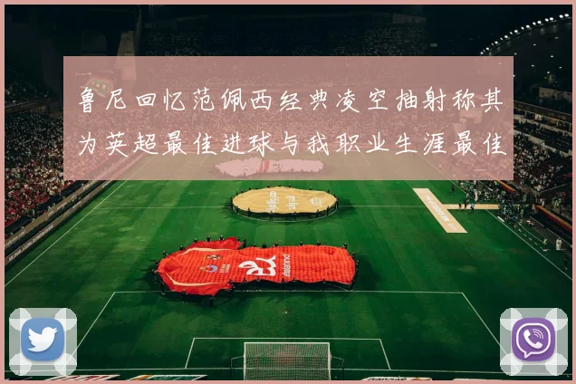 鲁尼回忆范佩西经典凌空抽射称其为英超最佳进球与我职业生涯最佳传球结合