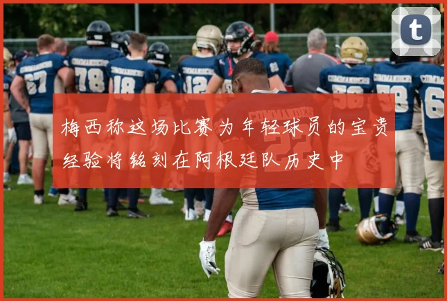 梅西称这场比赛为年轻球员的宝贵经验将铭刻在阿根廷队历史中