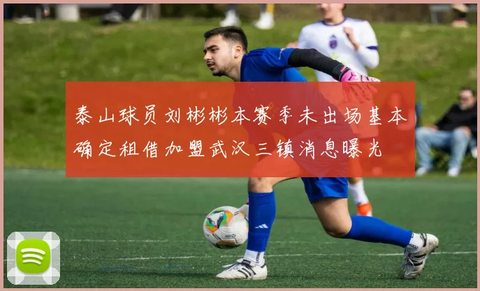 泰山球员刘彬彬本赛季未出场基本确定租借加盟武汉三镇消息曝光