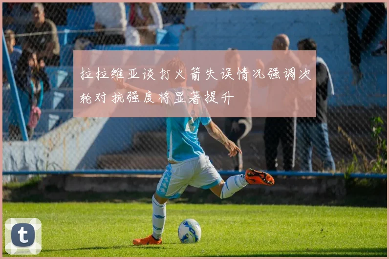 拉拉维亚谈打火箭失误情况强调次轮对抗强度将显著提升
