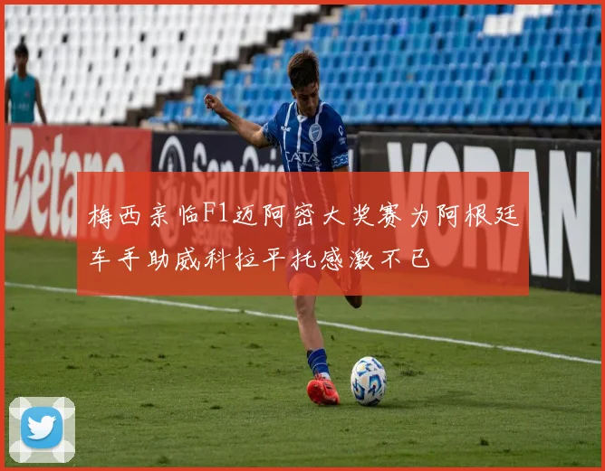 梅西亲临F1迈阿密大奖赛为阿根廷车手助威科拉平托感激不已