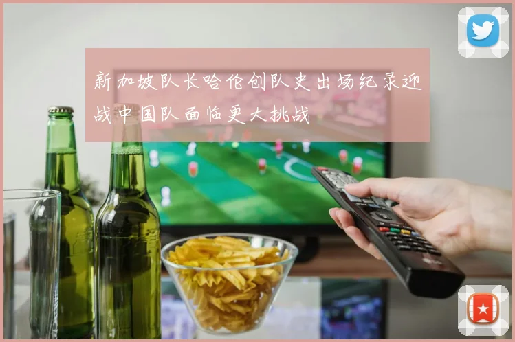 新加坡队长哈伦创队史出场纪录迎战中国队面临更大挑战