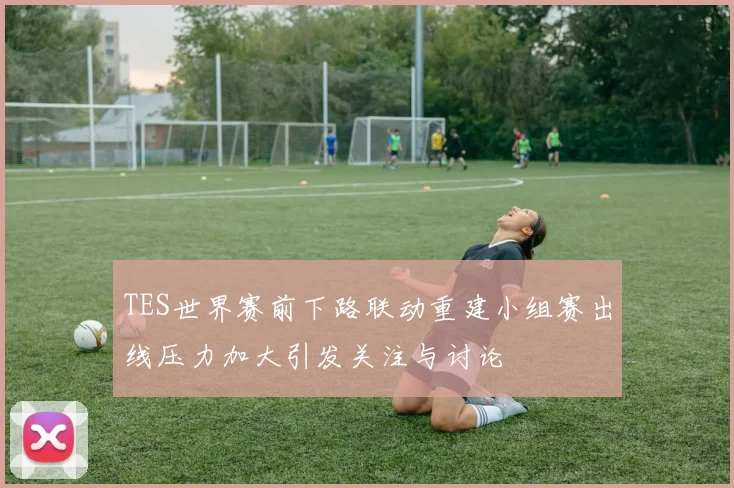 TES世界赛前下路联动重建小组赛出线压力加大引发关注与讨论