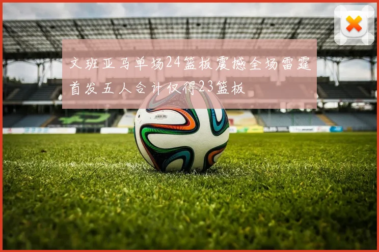 文班亚马单场24篮板震撼全场雷霆首发五人合计仅得23篮板