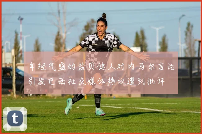 年轻气盛的盐贝健人对内马尔言论引发巴西社交媒体热议遭到批评