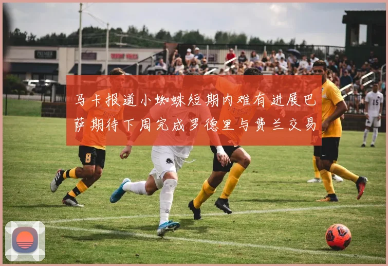 马卡报道小蜘蛛短期内难有进展巴萨期待下周完成罗德里与费兰交易