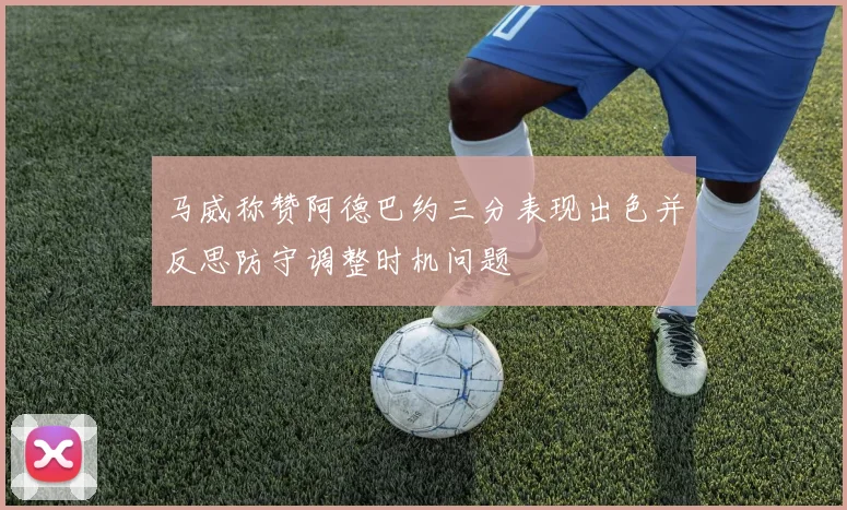 马威称赞阿德巴约三分表现出色并反思防守调整时机问题