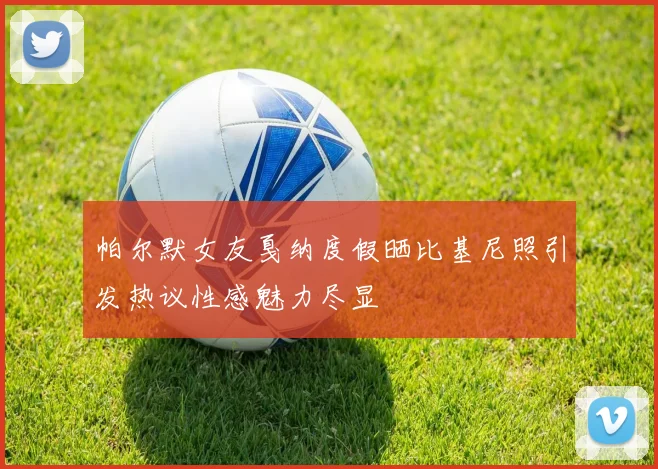 帕尔默女友戛纳度假晒比基尼照引发热议性感魅力尽显