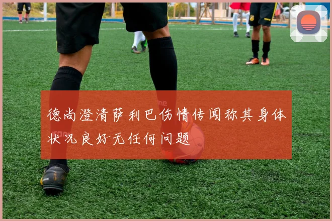 德尚澄清萨利巴伤情传闻称其身体状况良好无任何问题