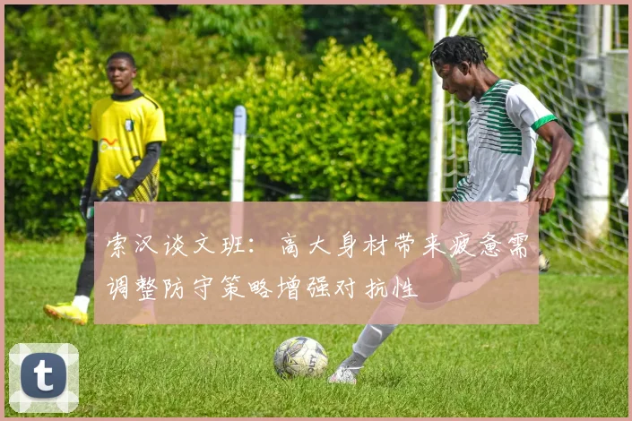 索汉谈文班：高大身材带来疲惫需调整防守策略增强对抗性