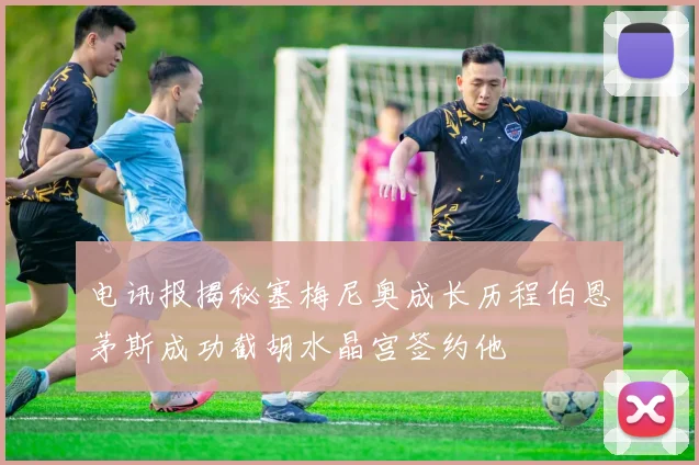 电讯报揭秘塞梅尼奥成长历程伯恩茅斯成功截胡水晶宫签约他