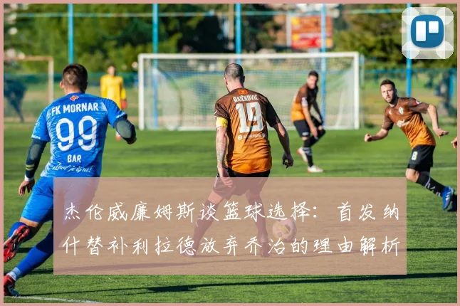 杰伦威廉姆斯谈篮球选择：首发纳什替补利拉德放弃乔治的理由解析