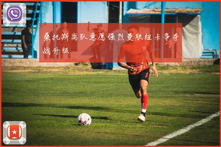 桑托斯离队意愿强烈曼联纽卡争夺战升级