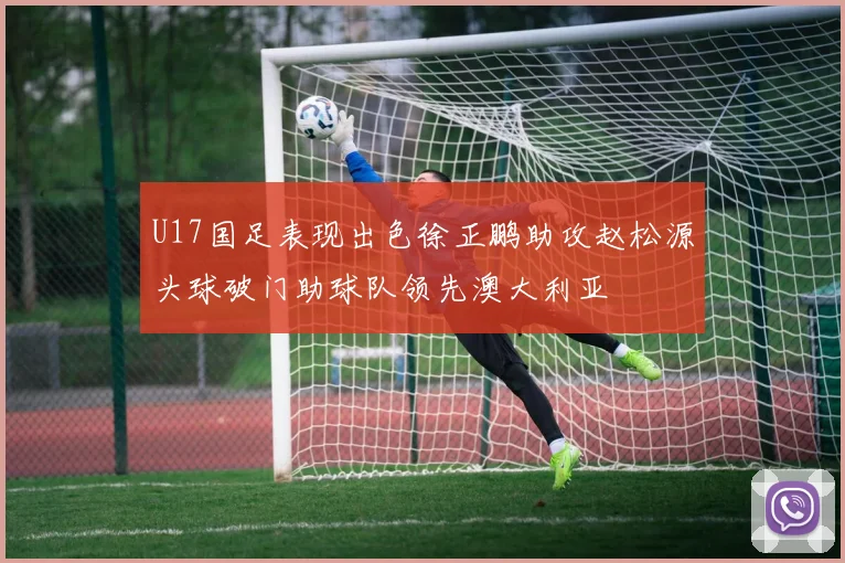 U17国足表现出色徐正鹏助攻赵松源头球破门助球队领先澳大利亚
