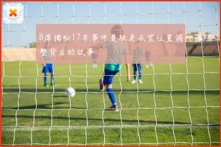 B席揭秘17年事件曼联更衣室位置调整背后的故事