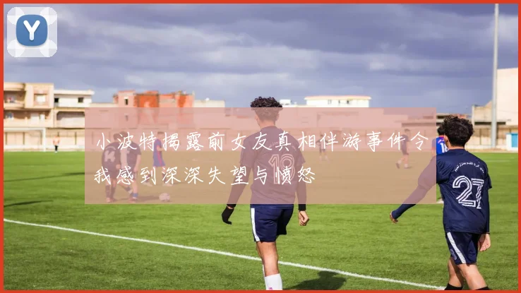 小波特揭露前女友真相伴游事件令我感到深深失望与愤怒