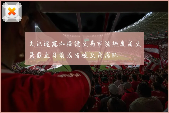 美记透露加福德交易市场热度高交易截止日前或将被交易离队