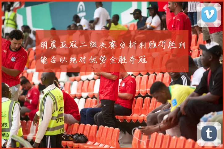 明晨亚冠二级决赛分析利雅得胜利能否以绝对优势全胜夺冠