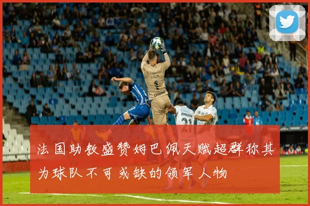 法国助教盛赞姆巴佩天赋超群称其为球队不可或缺的领军人物