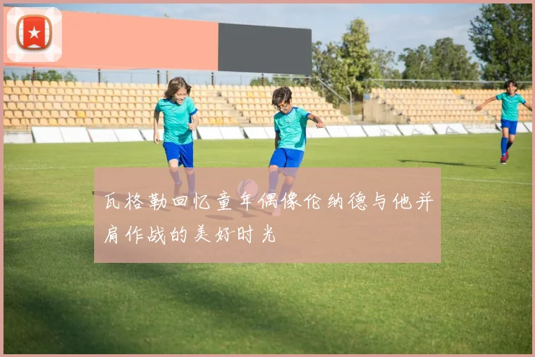 瓦格勒回忆童年偶像伦纳德与他并肩作战的美好时光