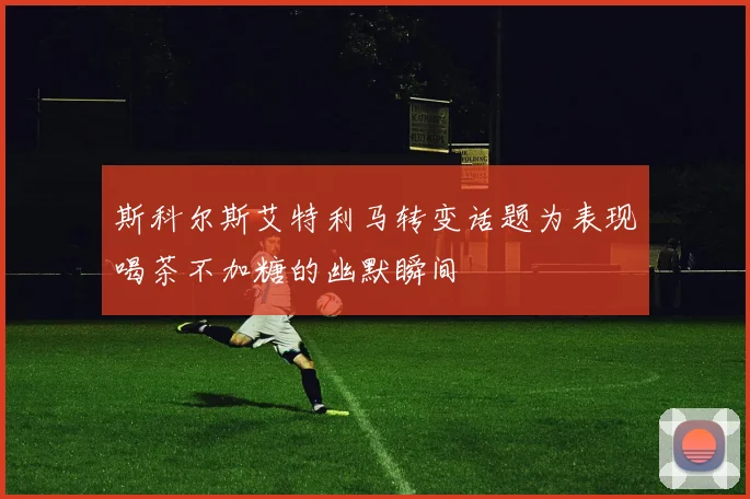 斯科尔斯艾特利马转变话题为表现喝茶不加糖的幽默瞬间