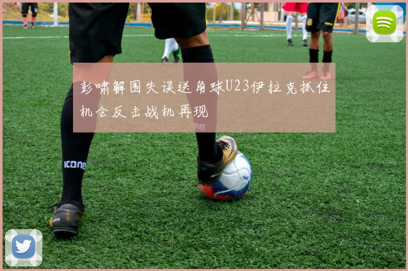 彭啸解围失误送角球U23伊拉克抓住机会反击战机再现
